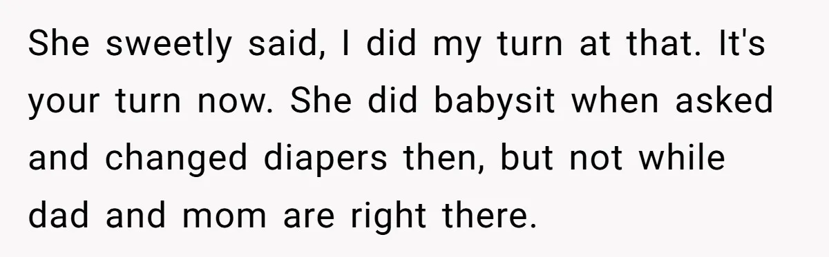 Man Refuses to Change Relative’s Baby’s Diaper - Entire Family Acts Like He Committed a Crime She sweetly said, I did my turn at that. It's your turn now. She did babysit when asked and changed diapers then, but not while dad and mom are right...