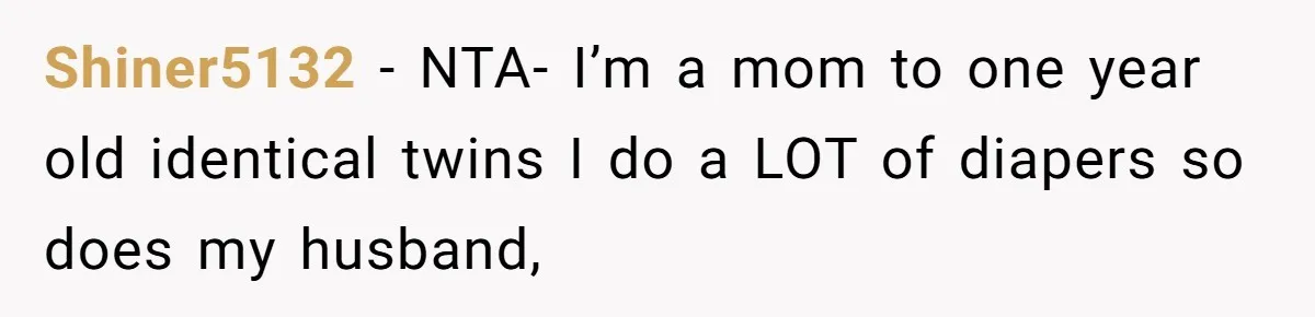 Man Refuses to Change Relative’s Baby’s Diaper - Entire Family Acts Like He Committed a Crime Shiner5132 − NTA- I’m a mom to one year old identical twins I do a LOT of diapers so does my husband,
