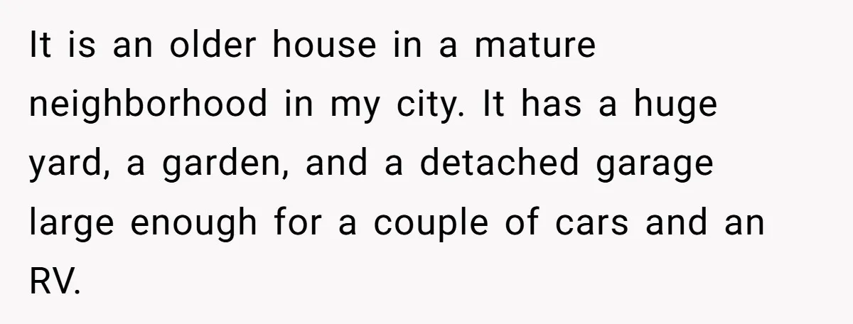 It is an older house in a mature neighborhood in my city. It has a huge yard, a garden, and a detached garage large enough for a couple of cars...
