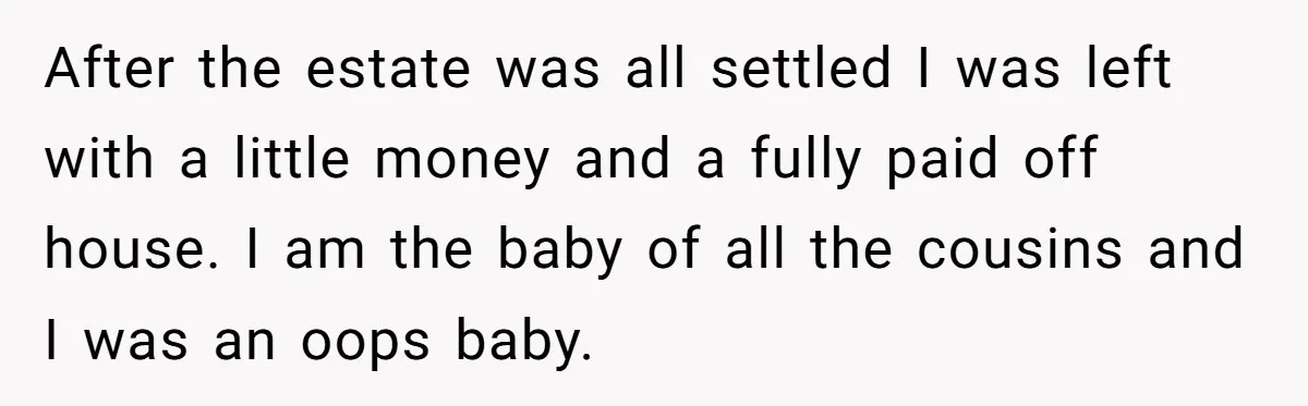 After the estate was all settled I was left with a little money and a fully paid off house. I am the baby of all the cousins and I was...