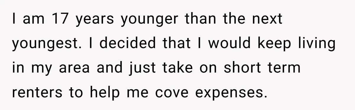 I am 17 years younger than the next youngest. I decided that I would keep living in my area and just take on short term renters to help me cove...