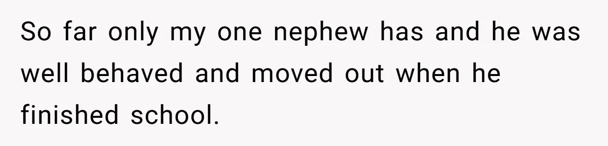 So far only my one nephew has and he was well behaved and moved out when he finished school.