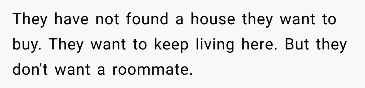 They have not found a house they want to buy. They want to keep living here. But they don't want a roommate.
