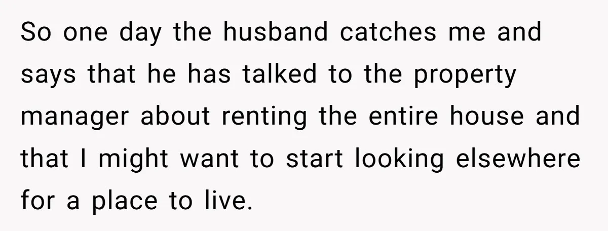So one day the husband catches me and says that he has talked to the property manager about renting the entire house and that I might want to start looking...