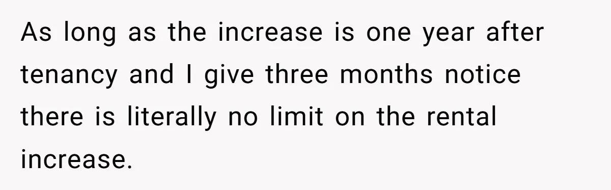 As long as the increase is one year after tenancy and I give three months notice there is literally no limit on the rental increase.