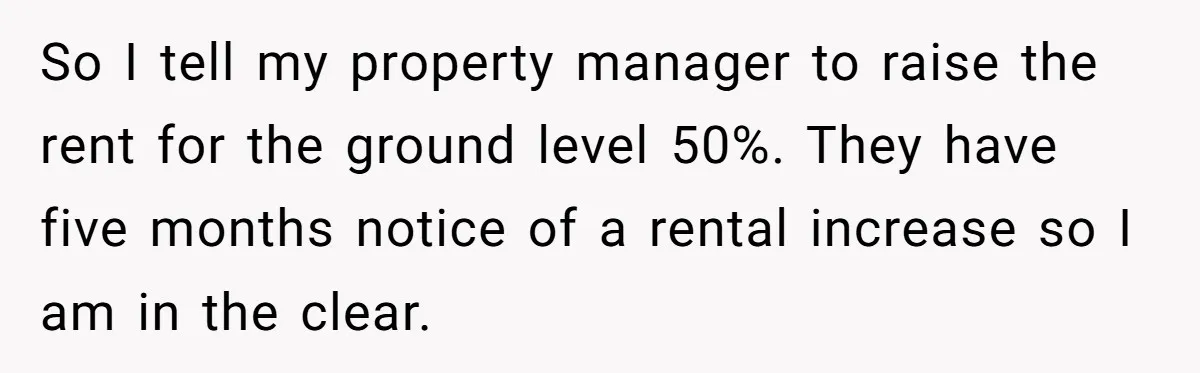 So I tell my property manager to raise the rent for the ground level 50%. They have five months notice of a rental increase so I am in the clear.