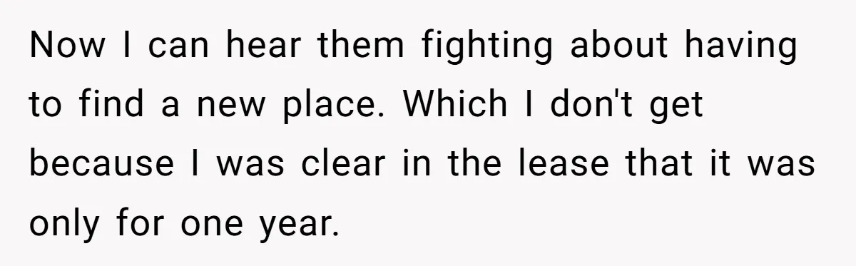 Now I can hear them fighting about having to find a new place. Which I don't get because I was clear in the lease that it was only for one...