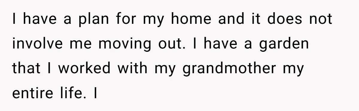 I have a plan for my home and it does not involve me moving out. I have a garden that I worked with my grandmother my entire life. I