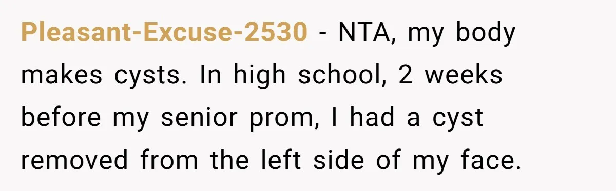 Teen Calls Out Friend For Mocking His Scar, Accidentally Exposes Hers And Sparks Chaos Pleasant-Excuse-2530 − NTA, my body makes cysts. In high school, 2 weeks before my senior prom, I had a cyst removed from the left side of my face.