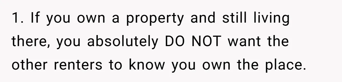 1. If you own a property and still living there, you absolutely DO NOT want the other renters to know you own the place.