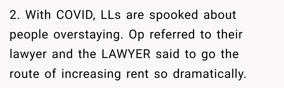2. With COVID, LLs are spooked about people overstaying. Op referred to their lawyer and the LAWYER said to go the route of increasing rent so dramatically.