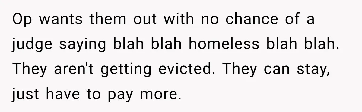 Op wants them out with no chance of a judge saying blah blah homeless blah blah. They aren't getting evicted. They can stay, just have to pay more.