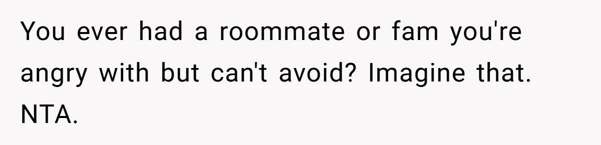 You ever had a roommate or fam you're angry with but can't avoid? Imagine that. NTA.