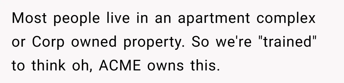 Most people live in an apartment complex or Corp owned property. So we're "trained" to think oh, ACME owns this.