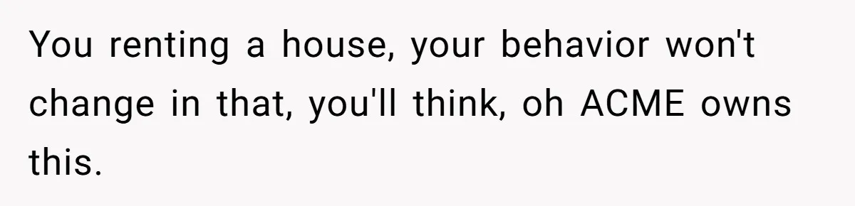 You renting a house, your behavior won't change in that, you'll think, oh ACME owns this.