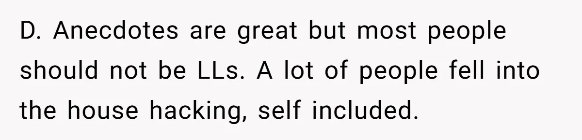 D. Anecdotes are great but most people should not be LLs. A lot of people fell into the house hacking, self included.