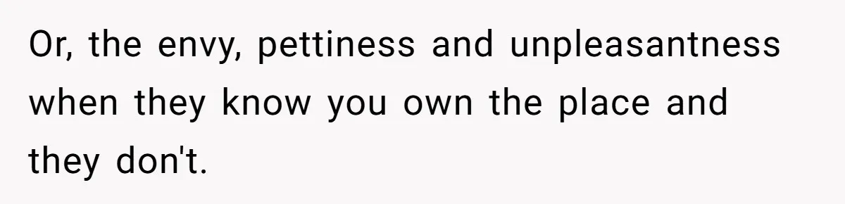 Or, the envy, pettiness and unpleasantness when they know you own the place and they don't.