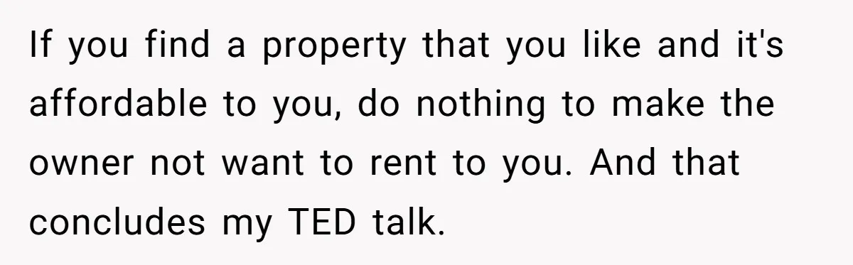 If you find a property that you like and it's affordable to you, do nothing to make the owner not want to rent to you. And that concludes my TED...