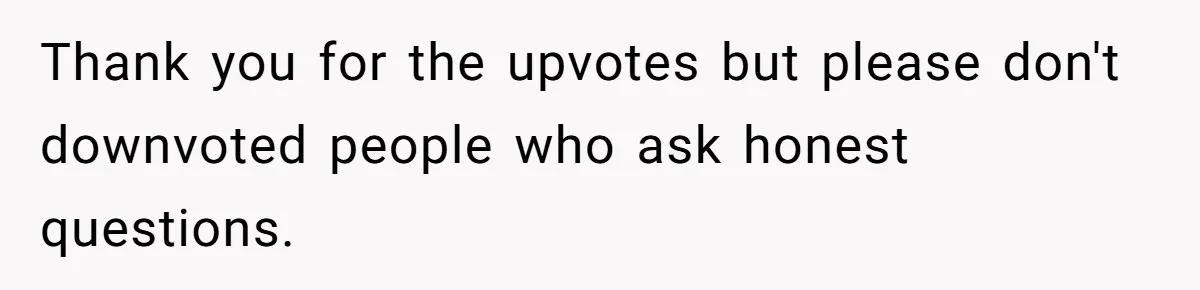 Thank you for the upvotes but please don't downvoted people who ask honest questions.