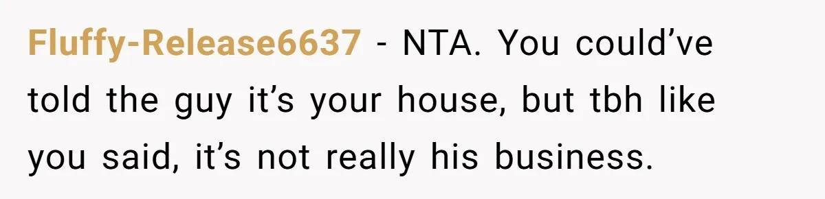 Fluffy-Release6637 − NTA. You could’ve told the guy it’s your house, but tbh like you said, it’s not really his business.