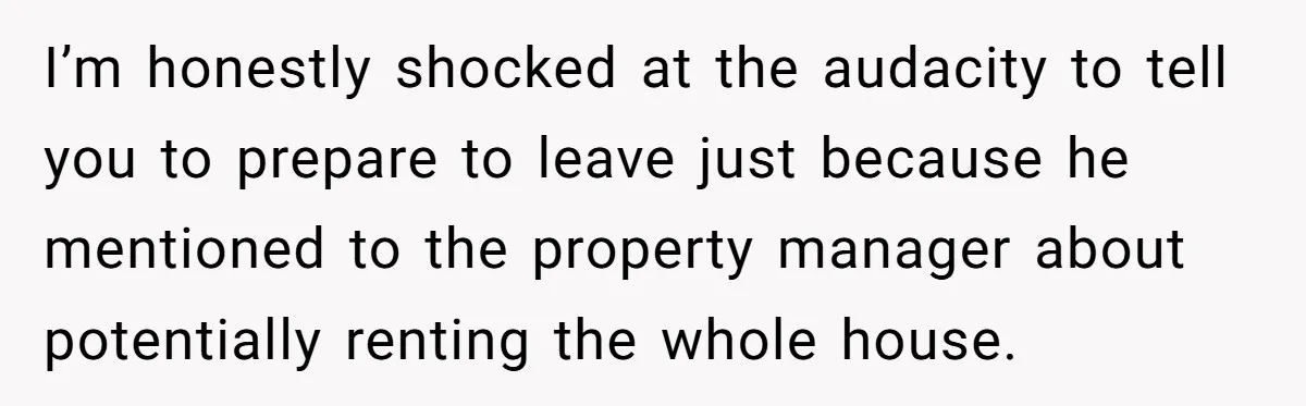 I’m honestly shocked at the audacity to tell you to prepare to leave just because he mentioned to the property manager about potentially renting the whole house.