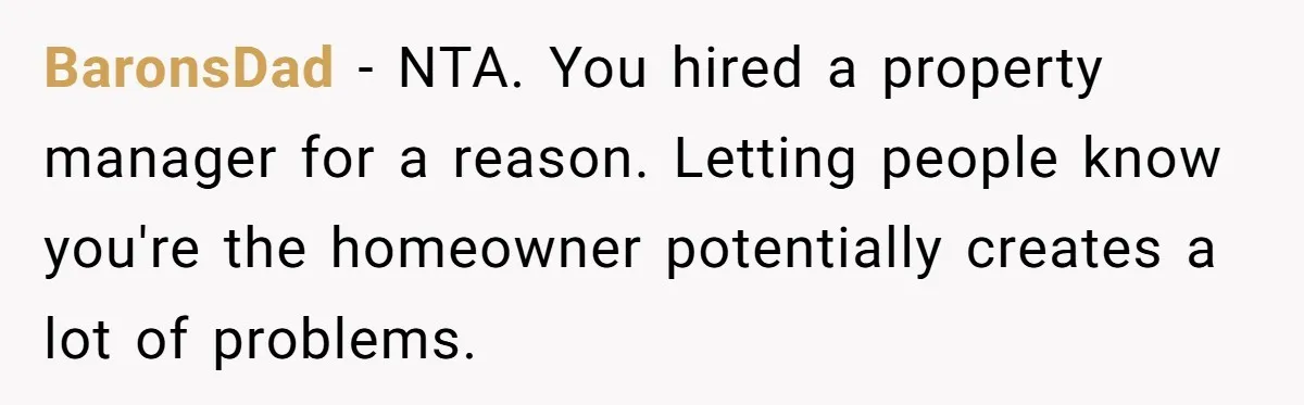 BaronsDad − NTA. You hired a property manager for a reason. Letting people know you're the homeowner potentially creates a lot of problems.