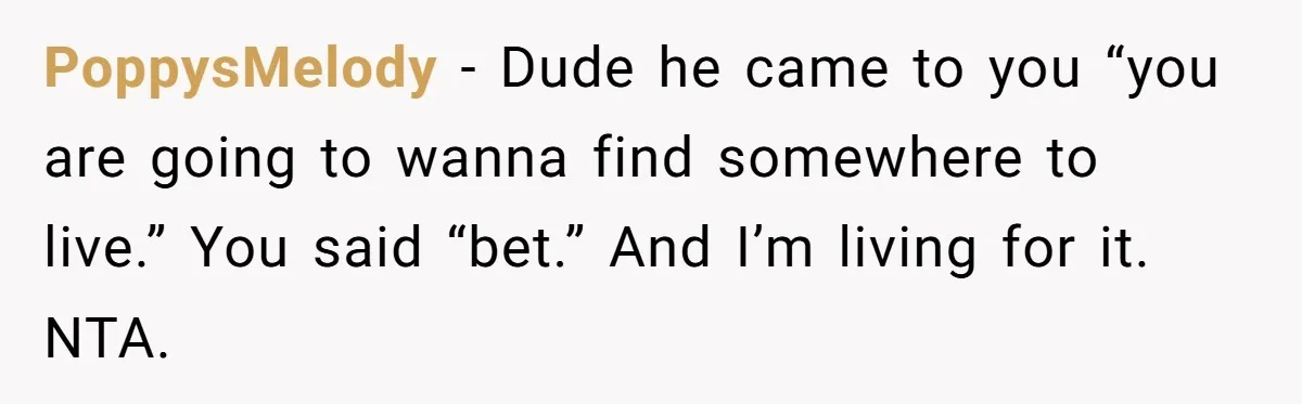 PoppysMelody − Dude he came to you “you are going to wanna find somewhere to live.” You said “bet.” And I’m living for it. NTA.