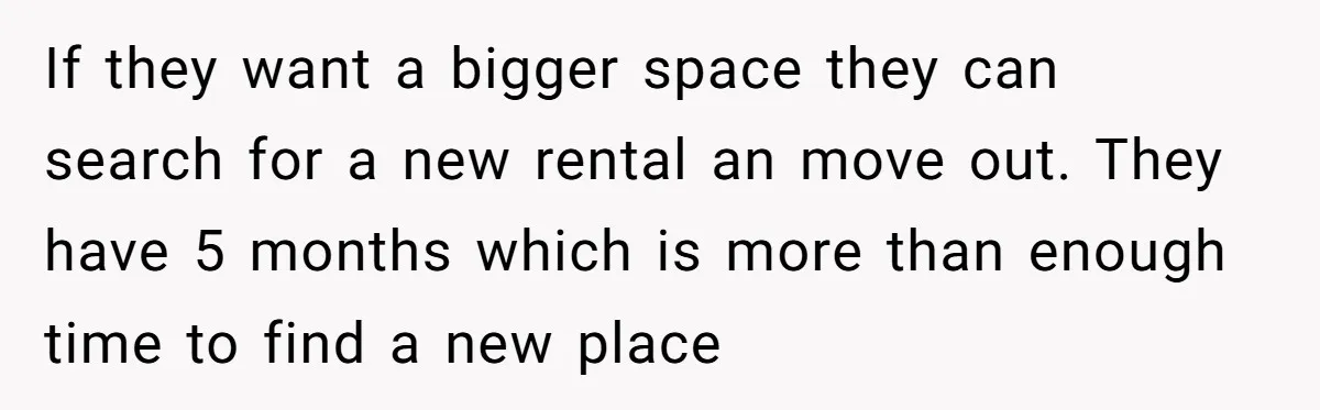 If they want a bigger space they can search for a new rental an move out. They have 5 months which is more than enough time to find a new...