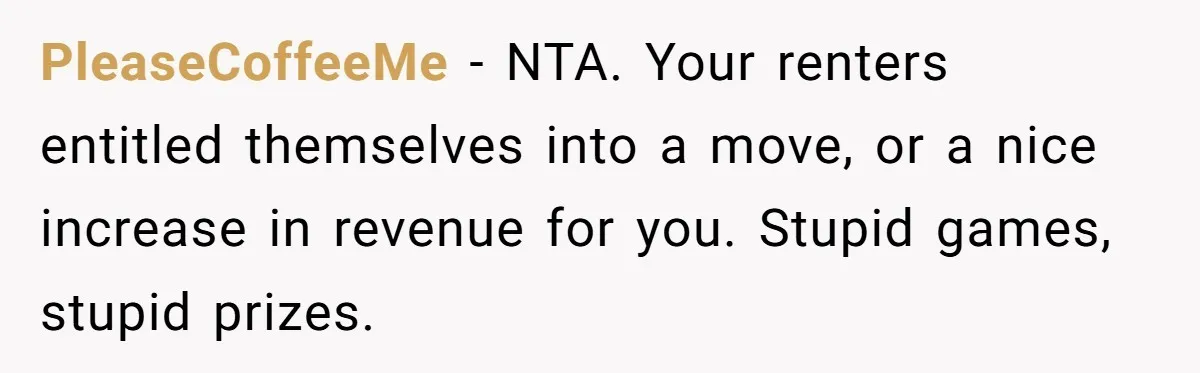PleaseCoffeeMe − NTA. Your renters entitled themselves into a move, or a nice increase in revenue for you. Stupid games, stupid prizes.
