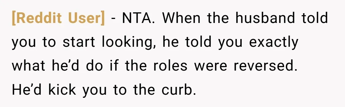 [Reddit User] − NTA. When the husband told you to start looking, he told you exactly what he’d do if the roles were reversed. He’d kick you to the curb.