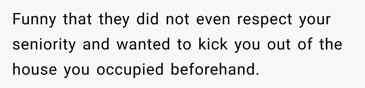 Funny that they did not even respect your seniority and wanted to kick you out of the house you occupied beforehand.
