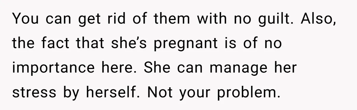 You can get rid of them with no guilt. Also, the fact that she’s pregnant is of no importance here. She can manage her stress by herself. Not your problem.
