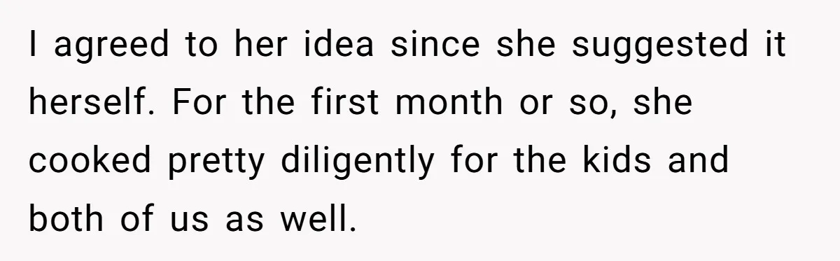 I agreed to her idea since she suggested it herself. For the first month or so, she cooked pretty diligently for the kids and both of us as well.