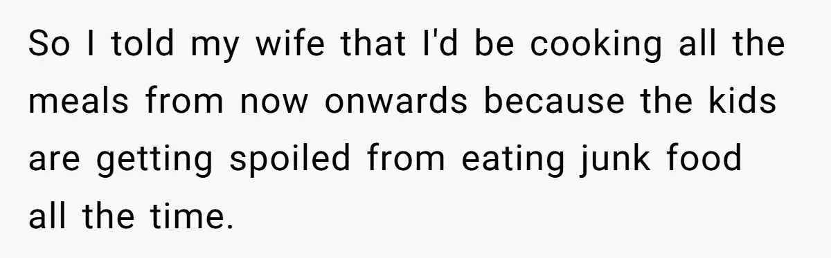 So I told my wife that I'd be cooking all the meals from now onwards because the kids are getting spoiled from eating junk food all the time.