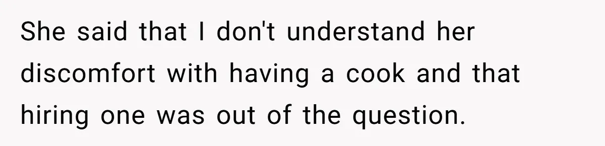 She said that I don't understand her discomfort with having a cook and that hiring one was out of the question.