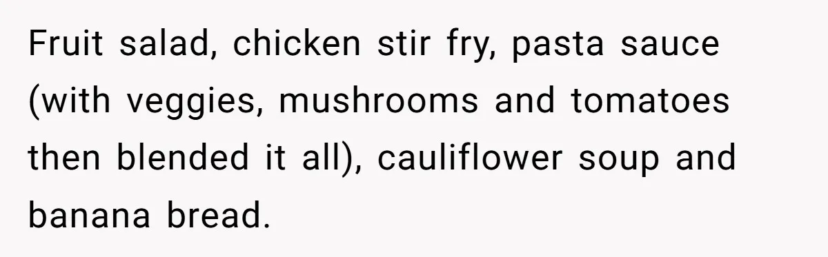 Fruit salad, chicken stir fry, pasta sauce (with veggies, mushrooms and tomatoes then blended it all), cauliflower soup and banana bread.
