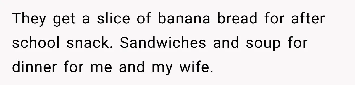 They get a slice of banana bread for after school snack. Sandwiches and soup for dinner for me and my wife.