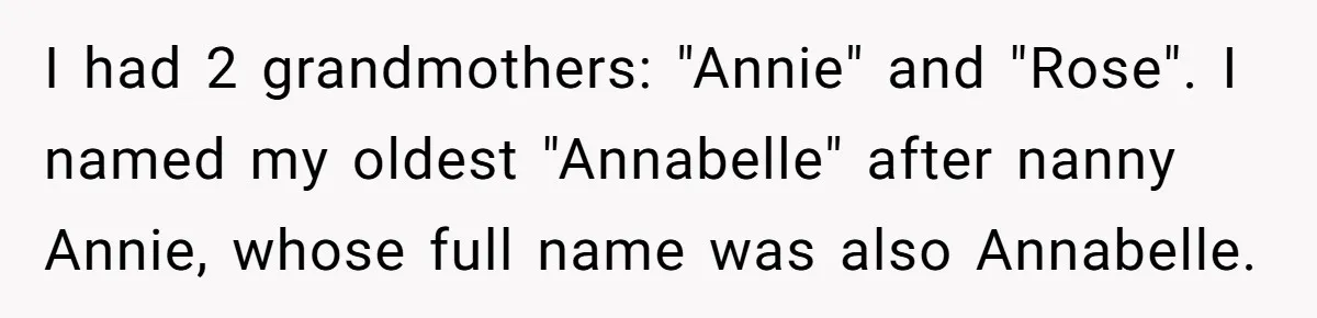 Family Sides With Sister Who Stole OP's Baby Name, Now They Want OP To Change Hers Twice I had 2 grandmothers: "Annie" and "Rose". I named my oldest "Annabelle" after nanny Annie, whose full name was also Annabelle.