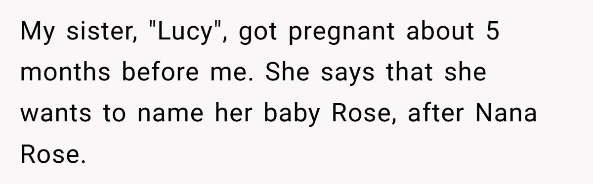 Family Sides With Sister Who Stole OP's Baby Name, Now They Want OP To Change Hers Twice My sister, "Lucy", got pregnant about 5 months before me. She says that she wants to name her baby Rose, after Nana Rose.