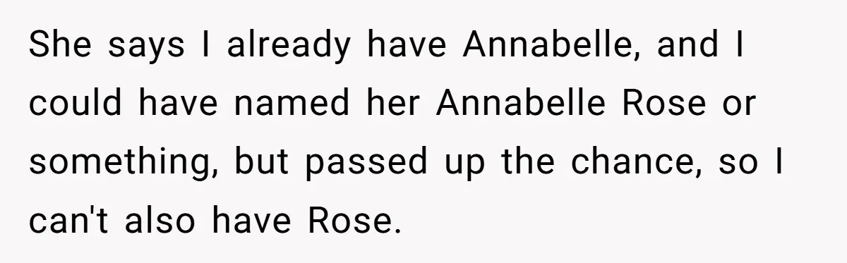 Family Sides With Sister Who Stole OP's Baby Name, Now They Want OP To Change Hers Twice She says I already have Annabelle, and I could have named her Annabelle Rose or something, but passed up the chance, so I can't also have Rose.