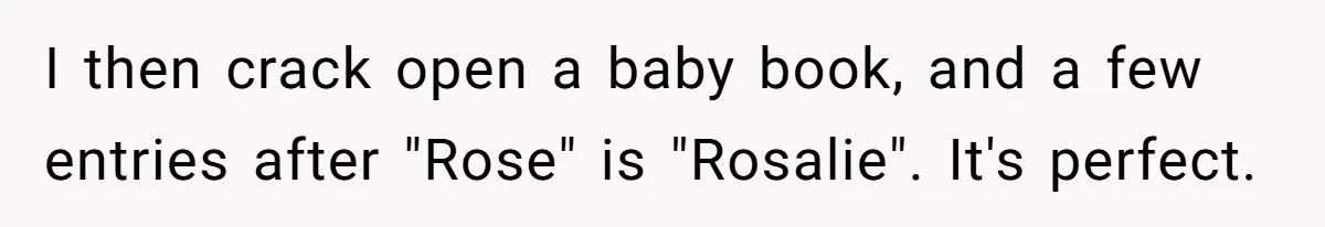 Family Sides With Sister Who Stole OP's Baby Name, Now They Want OP To Change Hers Twice I then crack open a baby book, and a few entries after "Rose" is "Rosalie". It's perfect.