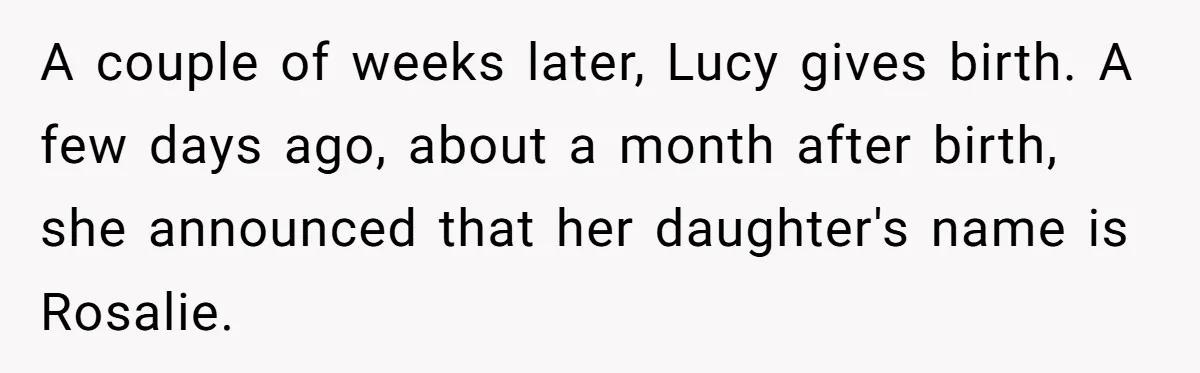 Family Sides With Sister Who Stole OP's Baby Name, Now They Want OP To Change Hers Twice A couple of weeks later, Lucy gives birth. A few days ago, about a month after birth, she announced that her daughter's name is Rosalie.