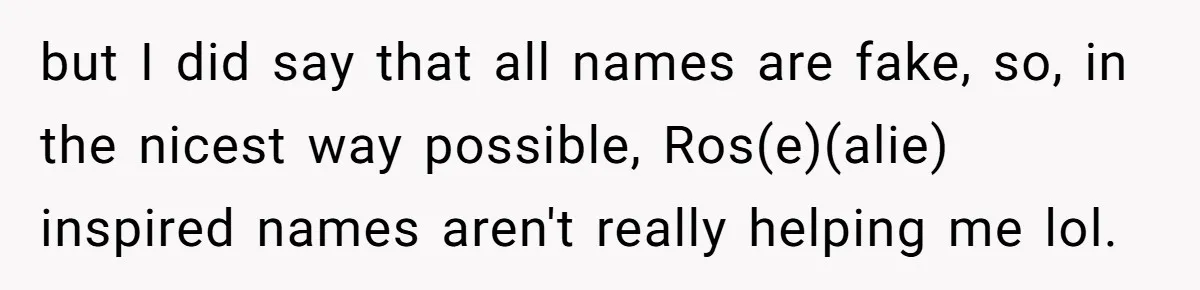 Family Sides With Sister Who Stole OP's Baby Name, Now They Want OP To Change Hers Twice but I did say that all names are fake, so, in the nicest way possible, Ros(e)(alie) inspired names aren't really helping me lol.