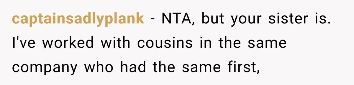 Family Sides With Sister Who Stole OP's Baby Name, Now They Want OP To Change Hers Twice captainsadlyplank − NTA, but your sister is. I've worked with cousins in the same company who had the same first,