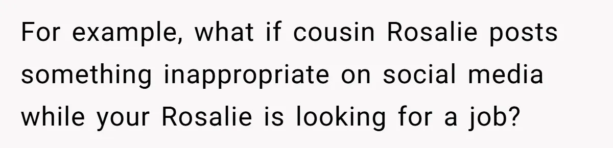 Family Sides With Sister Who Stole OP's Baby Name, Now They Want OP To Change Hers Twice For example, what if cousin Rosalie posts something inappropriate on social media while your Rosalie is looking for a job?