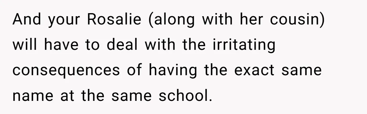 Family Sides With Sister Who Stole OP's Baby Name, Now They Want OP To Change Hers Twice And your Rosalie (along with her cousin) will have to deal with the irritating consequences of having the exact same name at the same school.