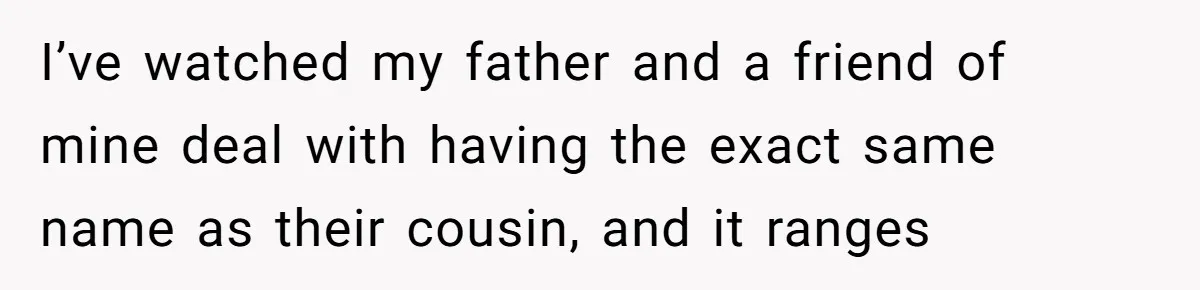 Family Sides With Sister Who Stole OP's Baby Name, Now They Want OP To Change Hers Twice I’ve watched my father and a friend of mine deal with having the exact same name as their cousin, and it ranges