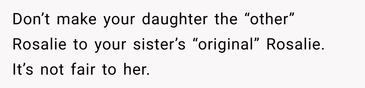 Family Sides With Sister Who Stole OP's Baby Name, Now They Want OP To Change Hers Twice Don’t make your daughter the “other” Rosalie to your sister’s “original” Rosalie. It’s not fair to her.