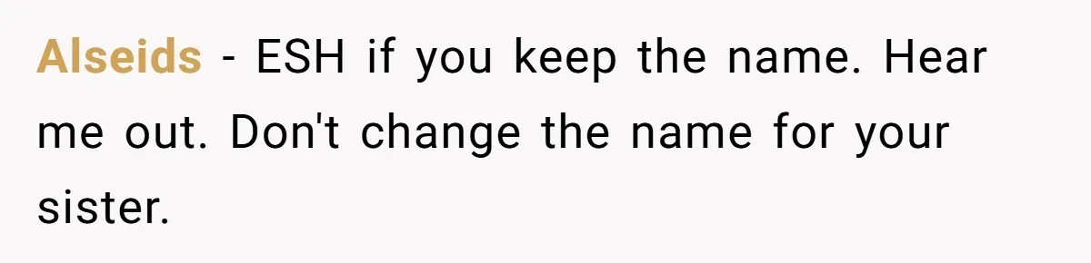 Family Sides With Sister Who Stole OP's Baby Name, Now They Want OP To Change Hers Twice Alseids − ESH if you keep the name. Hear me out. Don't change the name for your sister.