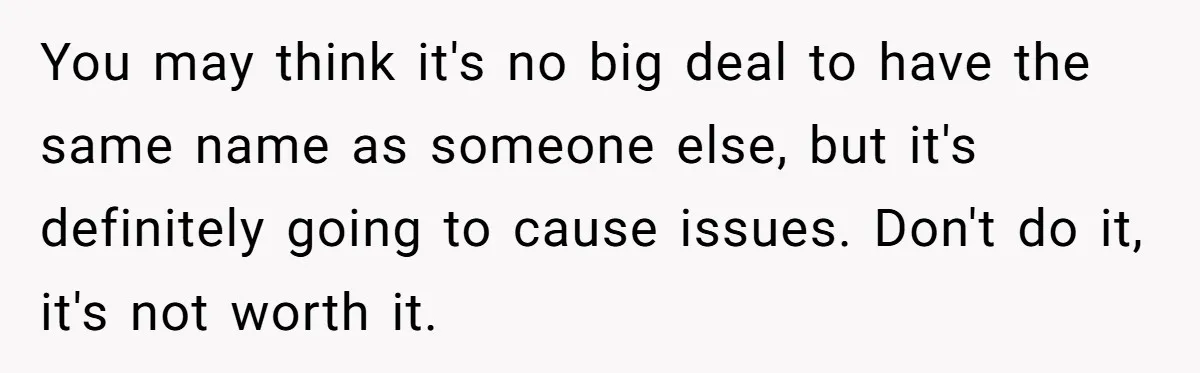 Family Sides With Sister Who Stole OP's Baby Name, Now They Want OP To Change Hers Twice You may think it's no big deal to have the same name as someone else, but it's definitely going to cause issues. Don't do it, it's not worth it.